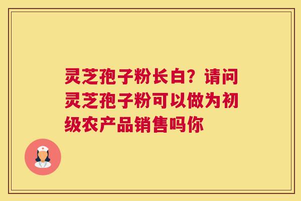 灵芝孢子粉长白？请问灵芝孢子粉可以做为初级农产品销售吗你