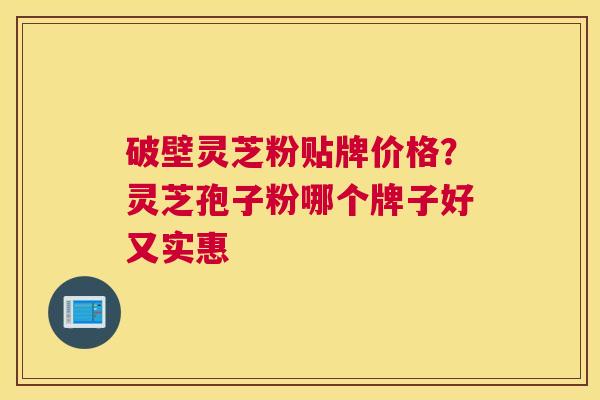 破壁灵芝粉贴牌价格？灵芝孢子粉哪个牌子好又实惠
