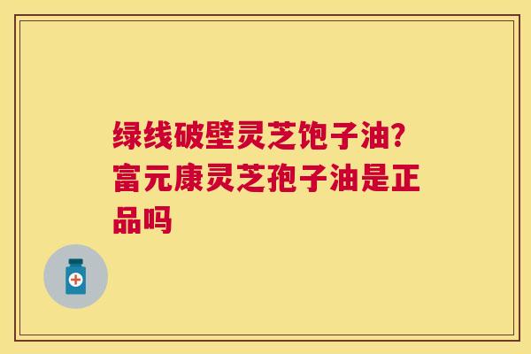 绿线破壁灵芝饱子油？富元康灵芝孢子油是正品吗