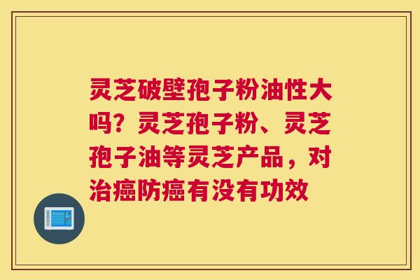 灵芝破壁孢子粉油性大吗？灵芝孢子粉、灵芝孢子油等灵芝产品，对防有没有功效