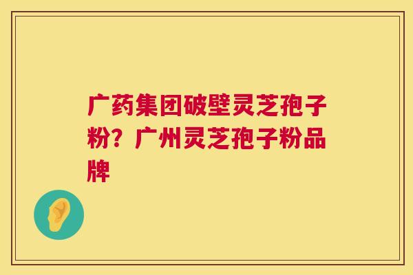 广药集团破壁灵芝孢子粉？广州灵芝孢子粉品牌