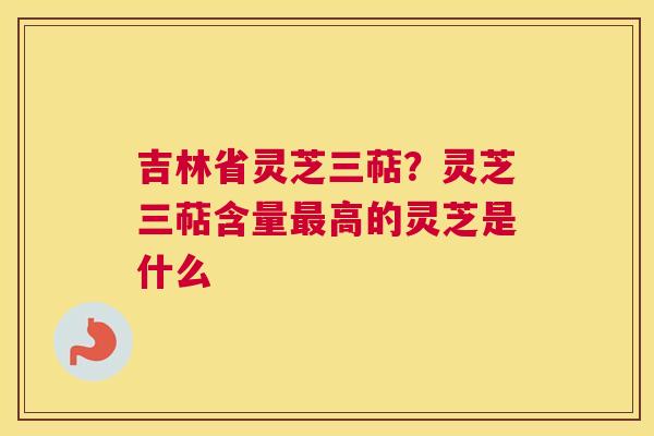 吉林省灵芝三萜？灵芝三萜含量高的灵芝是什么