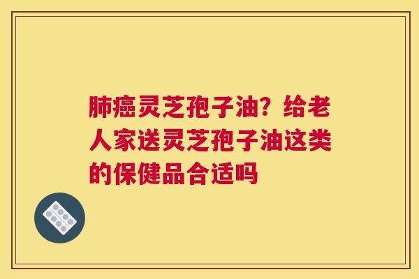 灵芝孢子油？给老人家送灵芝孢子油这类的保健品合适吗