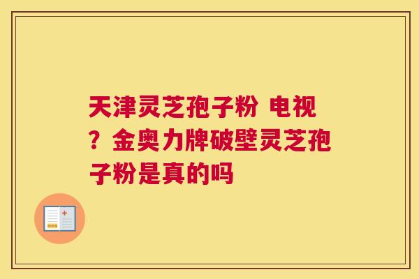 天津灵芝孢子粉 电视？金奥力牌破壁灵芝孢子粉是真的吗