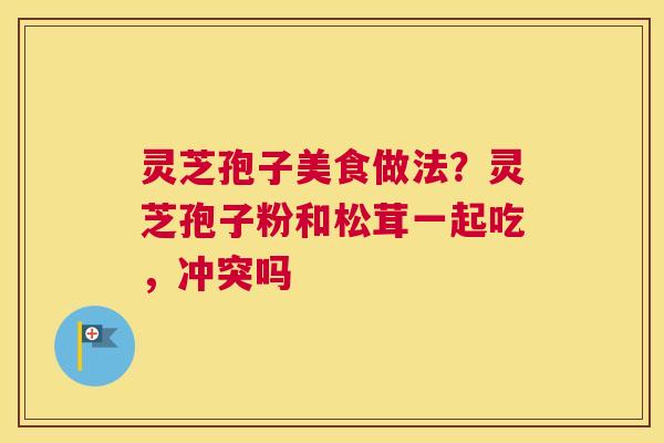 灵芝孢子美食做法？灵芝孢子粉和松茸一起吃，冲突吗