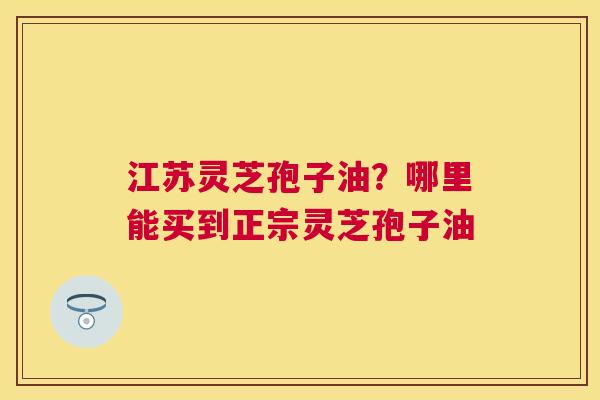 江苏灵芝孢子油？哪里能买到正宗灵芝孢子油
