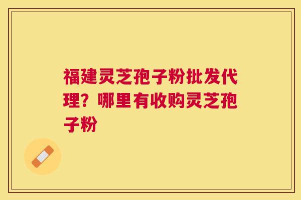 福建灵芝孢子粉批发代理？哪里有收购灵芝孢子粉