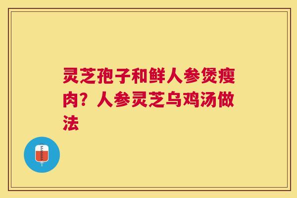 灵芝孢子和鲜人参煲瘦肉？人参灵芝乌鸡汤做法