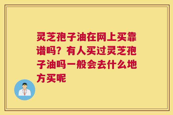 灵芝孢子油在网上买靠谱吗？有人买过灵芝孢子油吗一般会去什么地方买呢