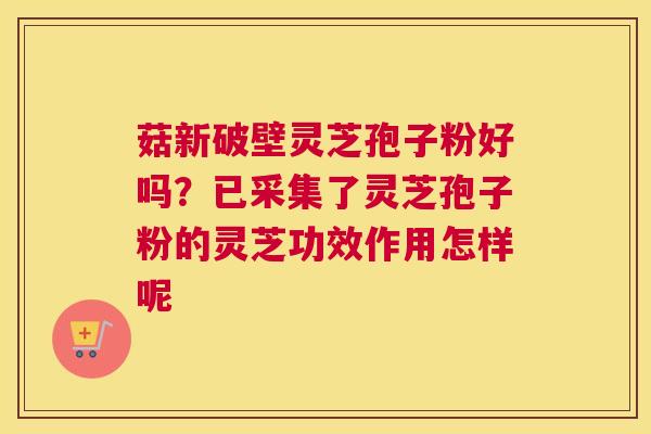 菇新破壁灵芝孢子粉好吗？已采集了灵芝孢子粉的灵芝功效作用怎样呢