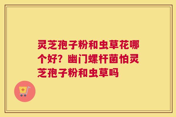 灵芝孢子粉和虫草花哪个好？幽门螺杆菌怕灵芝孢子粉和虫草吗