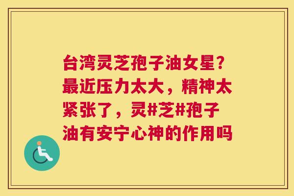 台湾灵芝孢子油女星？近压力太大，精神太紧张了，灵#芝#孢子油有安宁心神的作用吗