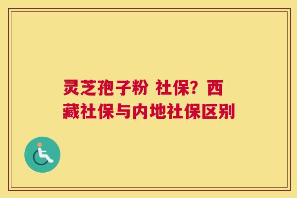 灵芝孢子粉 社保？西藏社保与内地社保区别