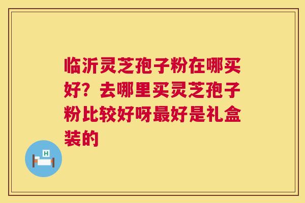 临沂灵芝孢子粉在哪买好？去哪里买灵芝孢子粉比较好呀好是礼盒装的