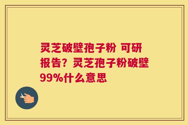 灵芝破壁孢子粉 可研报告？灵芝孢子粉破壁99%什么意思