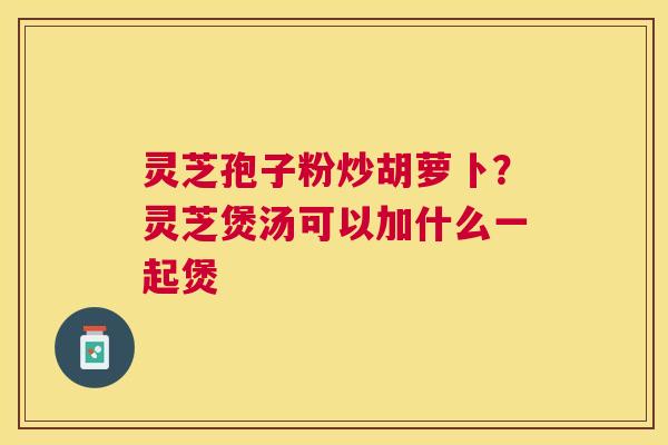 灵芝孢子粉炒胡萝卜？灵芝煲汤可以加什么一起煲