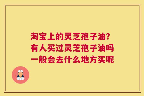 淘宝上的灵芝孢子油？有人买过灵芝孢子油吗一般会去什么地方买呢
