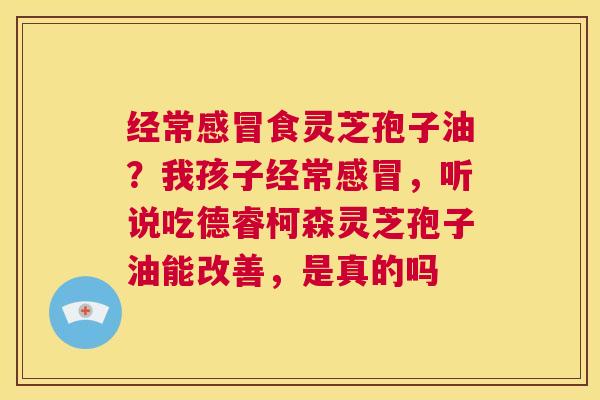 经常食灵芝孢子油？我孩子经常，听说吃德睿柯森灵芝孢子油能改善，是真的吗