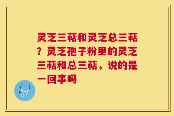 灵芝三萜和灵芝总三萜？灵芝孢子粉里的灵芝三萜和总三萜，说的是一回事吗