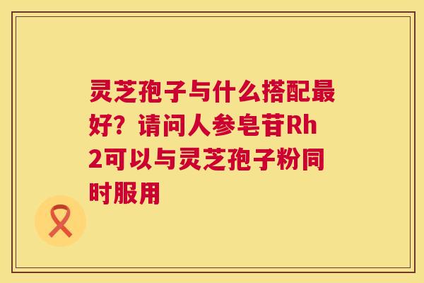 灵芝孢子与什么搭配好？请问人参皂苷Rh2可以与灵芝孢子粉同时服用