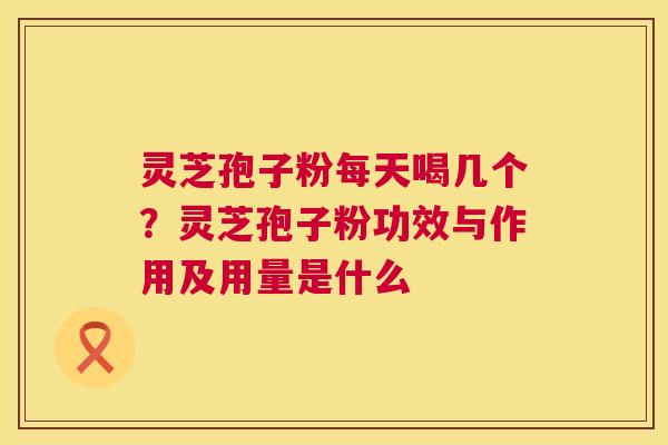 灵芝孢子粉每天喝几个？灵芝孢子粉功效与作用及用量是什么