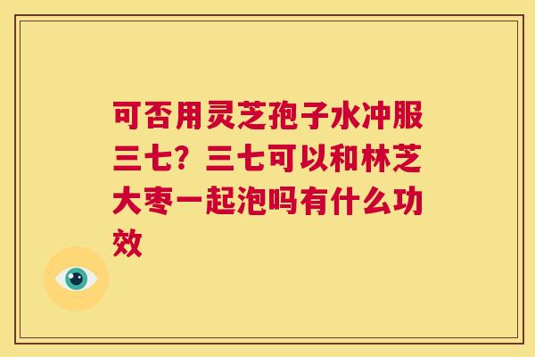 可否用灵芝孢子水冲服三七？三七可以和林芝大枣一起泡吗有什么功效