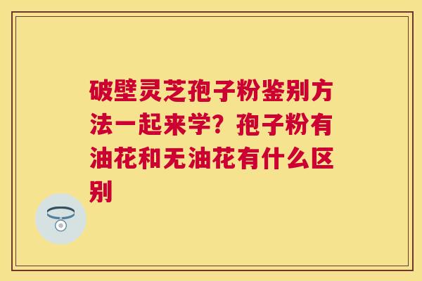 破壁灵芝孢子粉鉴别方法一起来学？孢子粉有油花和无油花有什么区别