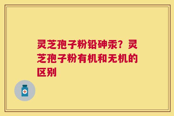 灵芝孢子粉铅砷汞？灵芝孢子粉有机和无机的区别