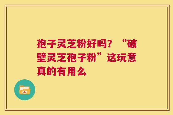孢子灵芝粉好吗？“破壁灵芝孢子粉”这玩意真的有用么