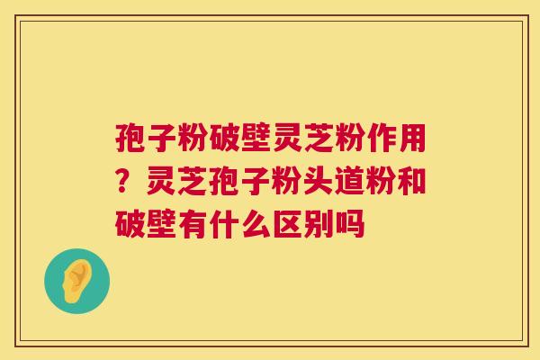 孢子粉破壁灵芝粉作用？灵芝孢子粉头道粉和破壁有什么区别吗