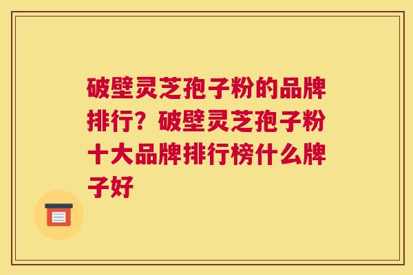 破壁灵芝孢子粉的品牌排行？破壁灵芝孢子粉十大品牌排行榜什么牌子好