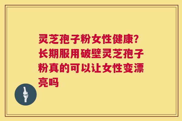 灵芝孢子粉女性健康？长期服用破壁灵芝孢子粉真的可以让女性变漂亮吗