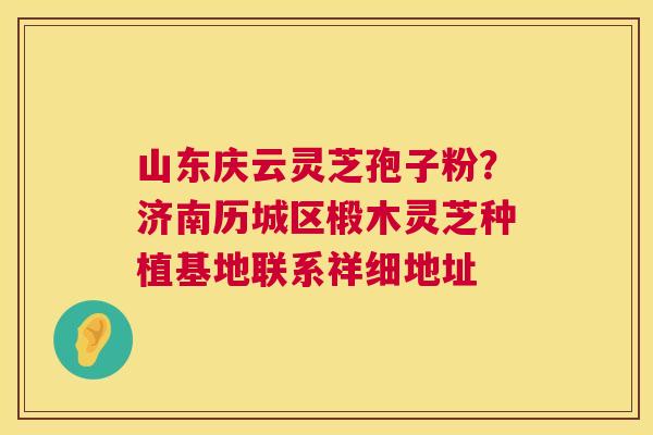 山东庆云灵芝孢子粉？济南历城区椴木灵芝种植基地联系祥细地址
