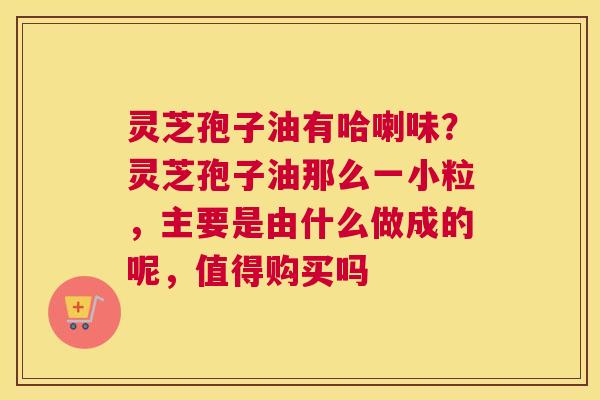 灵芝孢子油有哈喇味？灵芝孢子油那么一小粒，主要是由什么做成的呢，值得购买吗