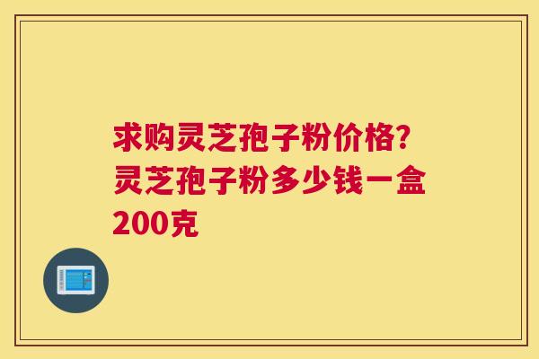 求购灵芝孢子粉价格？灵芝孢子粉多少钱一盒200克