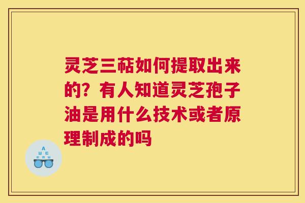灵芝三萜如何提取出来的？有人知道灵芝孢子油是用什么技术或者原理制成的吗