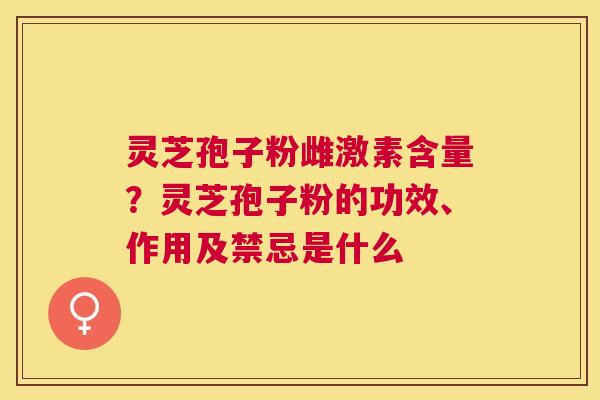 灵芝孢子粉雌激素含量？灵芝孢子粉的功效、作用及禁忌是什么