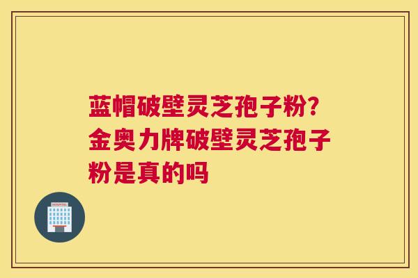 蓝帽破壁灵芝孢子粉？金奥力牌破壁灵芝孢子粉是真的吗