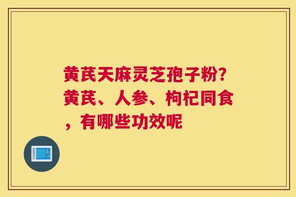 黄芪天麻灵芝孢子粉？黄芪、人参、枸杞同食，有哪些功效呢