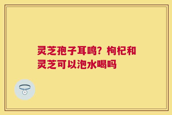 灵芝孢子耳鸣？枸杞和灵芝可以泡水喝吗