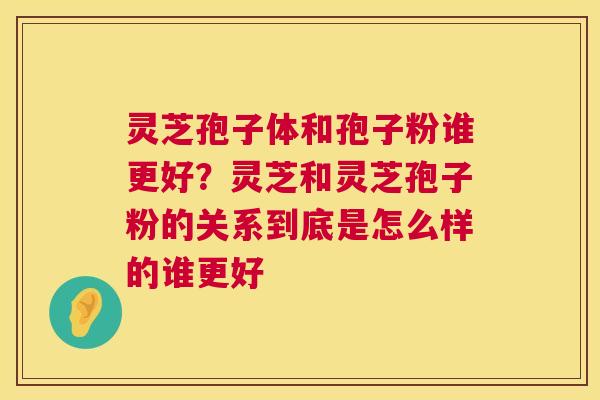 灵芝孢子体和孢子粉谁更好？灵芝和灵芝孢子粉的关系到底是怎么样的谁更好