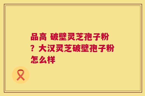 品高 破壁灵芝孢子粉？大汉灵芝破壁孢子粉怎么样