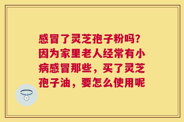 了灵芝孢子粉吗？因为家里老人经常有小那些，买了灵芝孢子油，要怎么使用呢