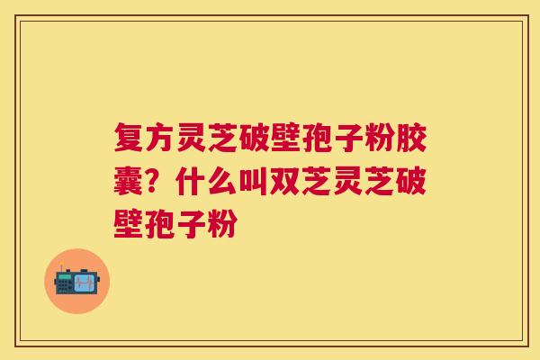 复方灵芝破壁孢子粉胶囊？什么叫双芝灵芝破壁孢子粉
