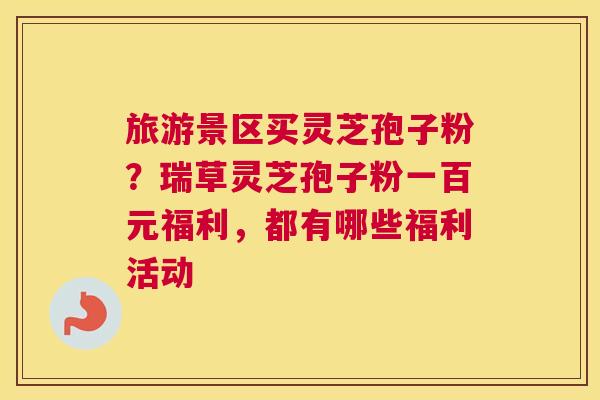 旅游景区买灵芝孢子粉？瑞草灵芝孢子粉一百元福利，都有哪些福利活动
