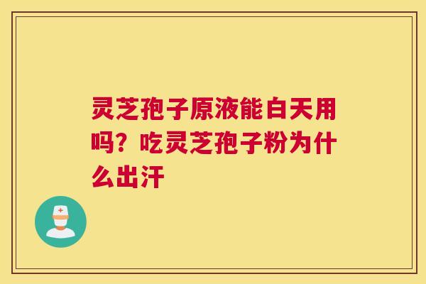 灵芝孢子原液能白天用吗？吃灵芝孢子粉为什么出汗