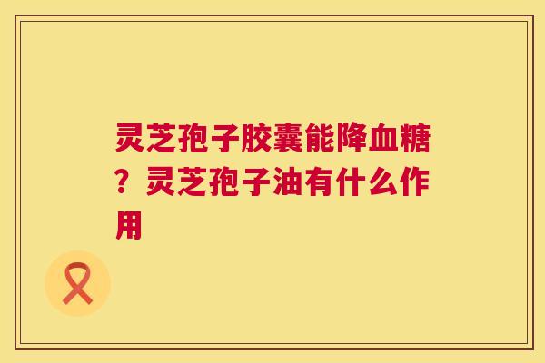 灵芝孢子胶囊能降？灵芝孢子油有什么作用