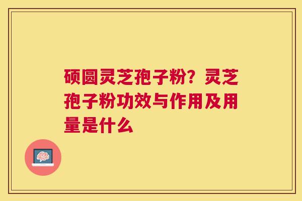 硕圆灵芝孢子粉？灵芝孢子粉功效与作用及用量是什么