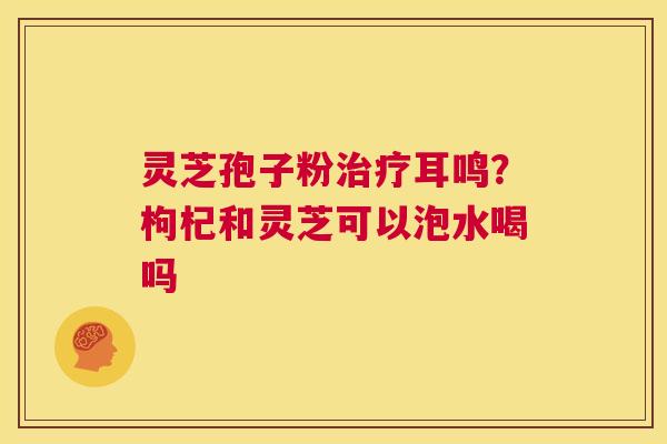 灵芝孢子粉耳鸣？枸杞和灵芝可以泡水喝吗