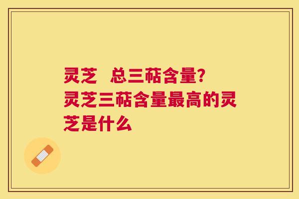 灵芝  总三萜含量？灵芝三萜含量高的灵芝是什么